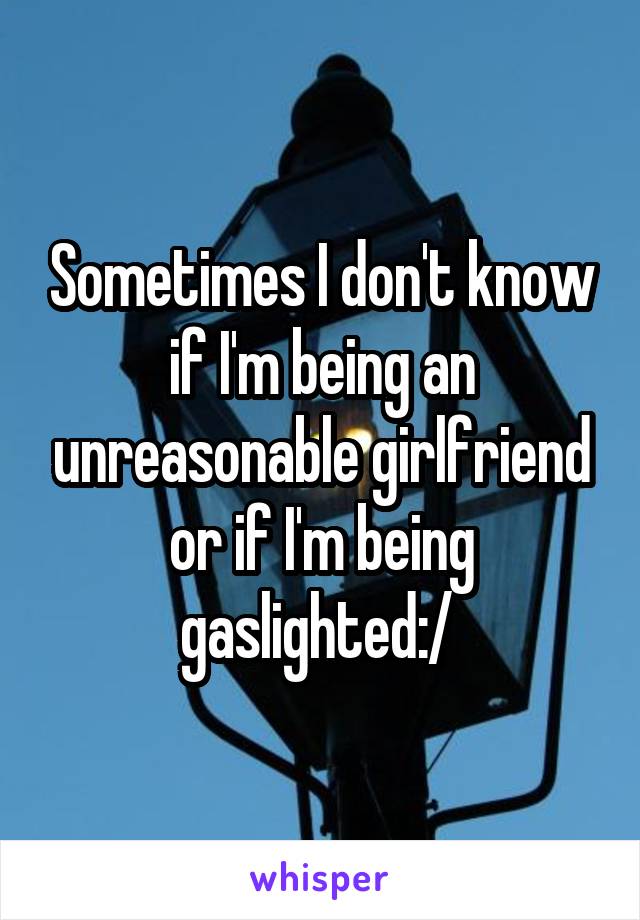 Sometimes I don't know if I'm being an unreasonable girlfriend or if I'm being gaslighted:/ 