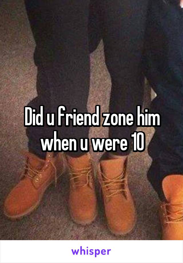 Did u friend zone him when u were 10