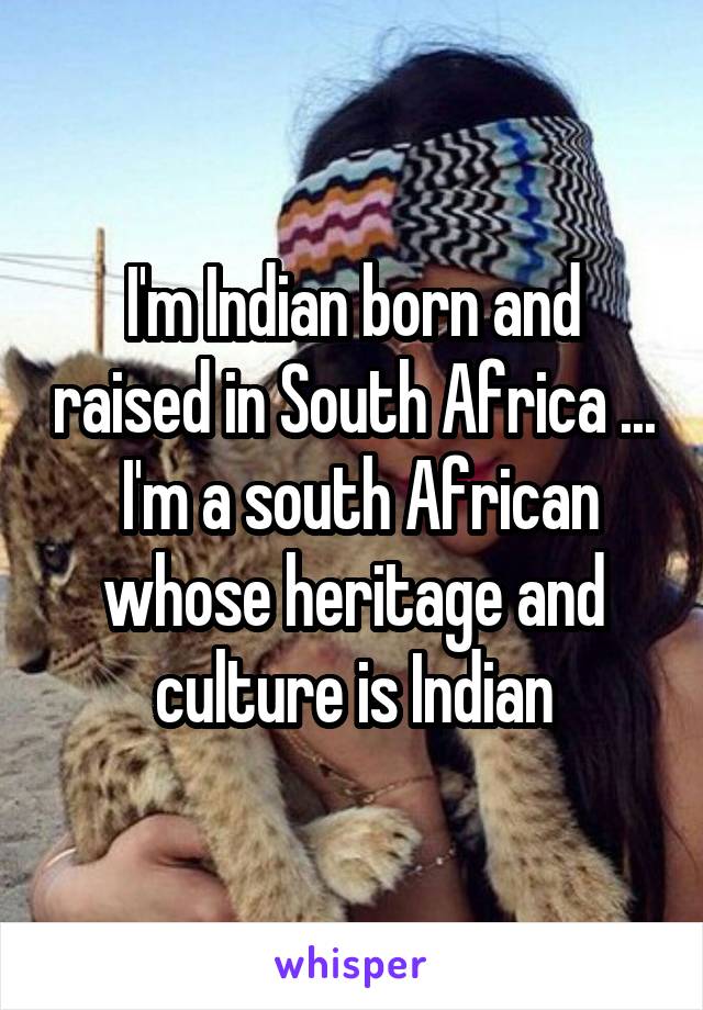 I'm Indian born and raised in South Africa ...  I'm a south African whose heritage and culture is Indian