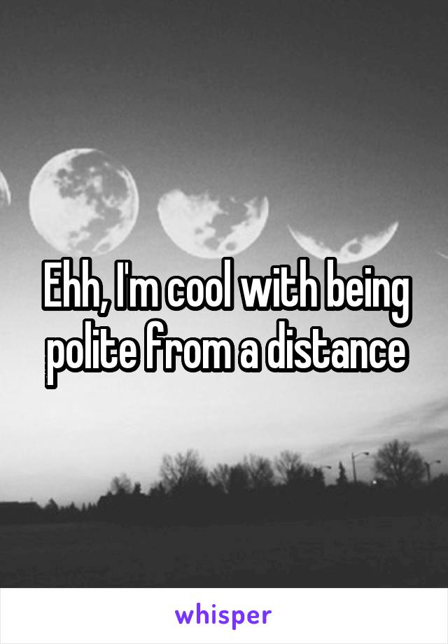 Ehh, I'm cool with being polite from a distance