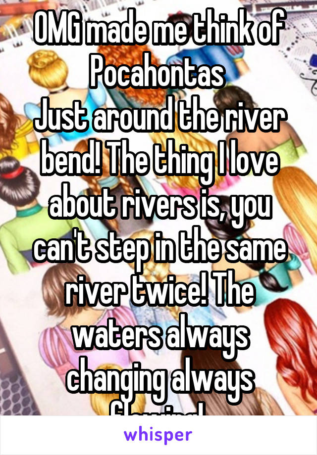 OMG made me think of Pocahontas 
Just around the river bend! The thing I love about rivers is, you can't step in the same river twice! The waters always changing always flowing! 