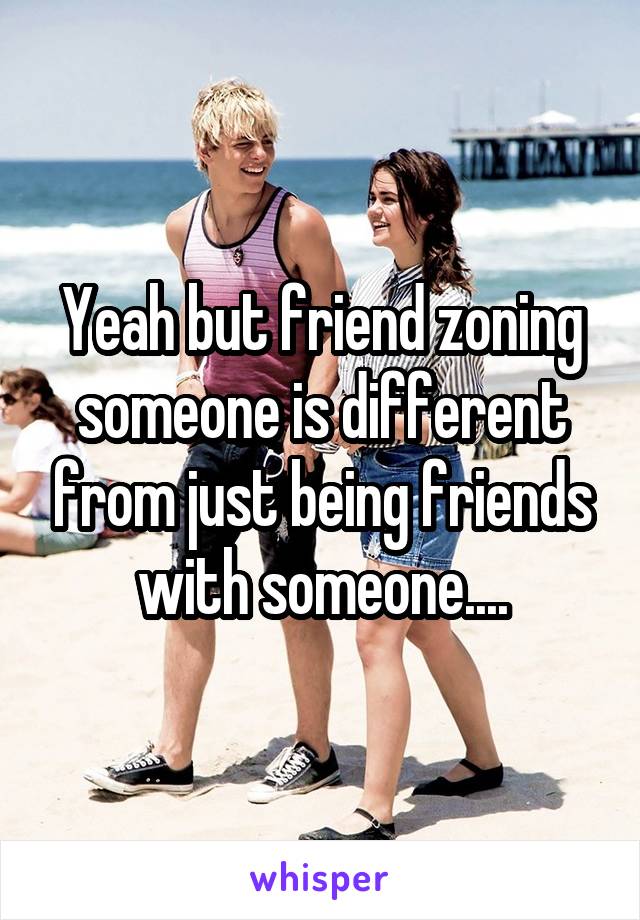 Yeah but friend zoning someone is different from just being friends with someone....