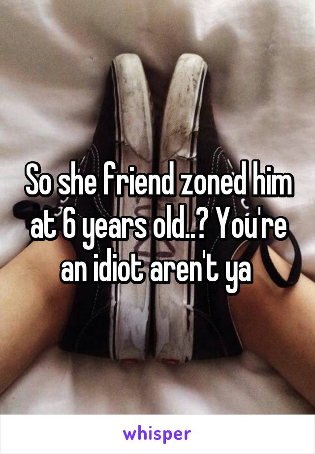 So she friend zoned him at 6 years old..? You're an idiot aren't ya 