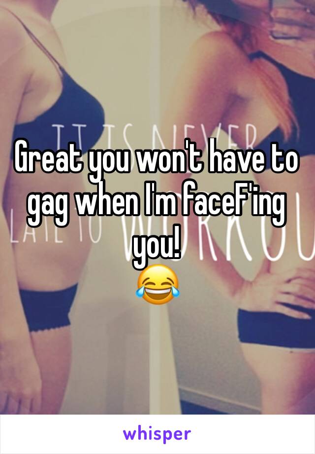 Great you won't have to gag when I'm faceF'ing you!
😂