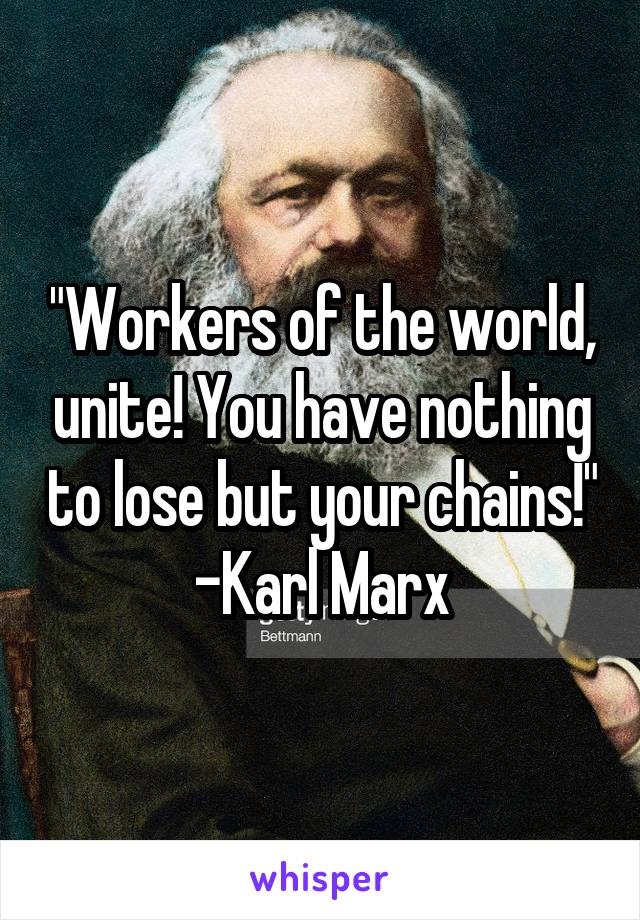 "Workers of the world, unite! You have nothing to lose but your chains!"
-Karl Marx