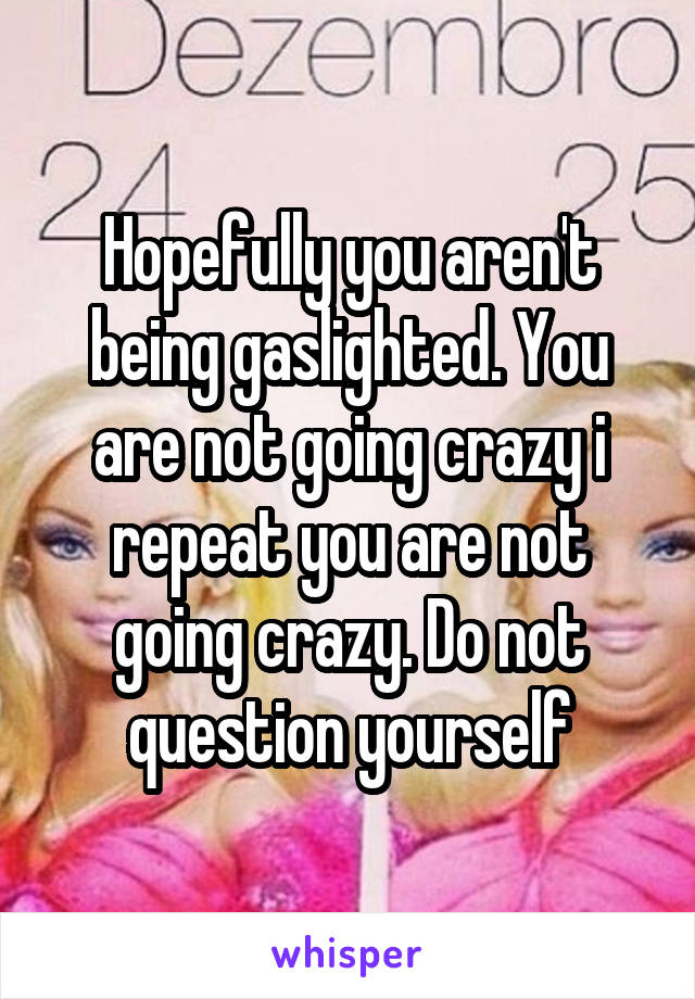 Hopefully you aren't being gaslighted. You are not going crazy i repeat you are not going crazy. Do not question yourself