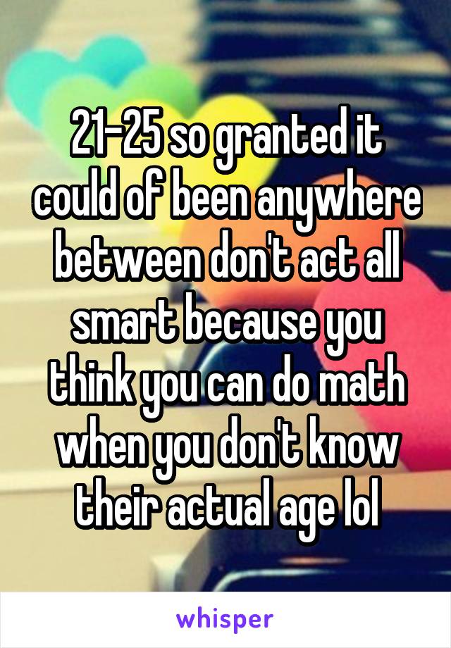 21-25 so granted it could of been anywhere between don't act all smart because you think you can do math when you don't know their actual age lol