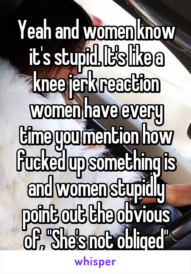 Yeah and women know it's stupid. It's like a knee jerk reaction women have every time you mention how fucked up something is and women stupidly point out the obvious of, "She's not obliged"