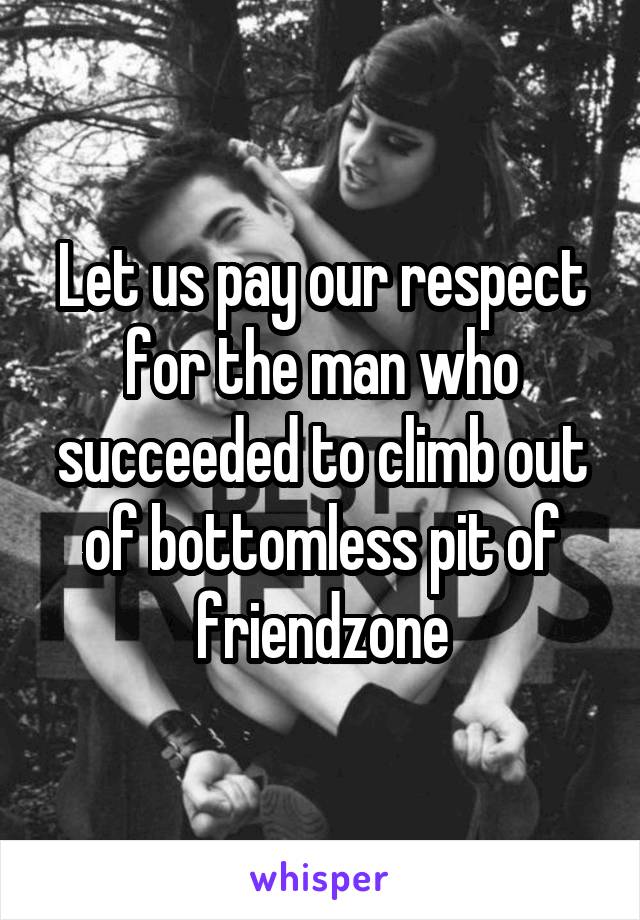 Let us pay our respect for the man who succeeded to climb out of bottomless pit of friendzone