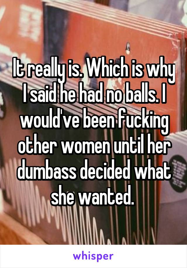 It really is. Which is why I said he had no balls. I would've been fucking other women until her dumbass decided what she wanted. 