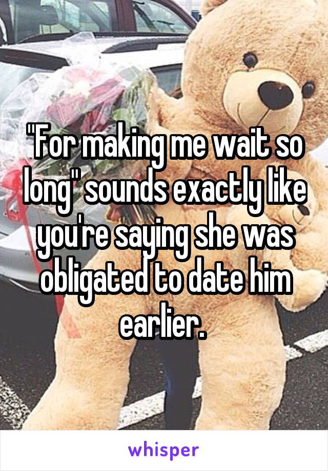 "For making me wait so long" sounds exactly like you're saying she was obligated to date him earlier. 