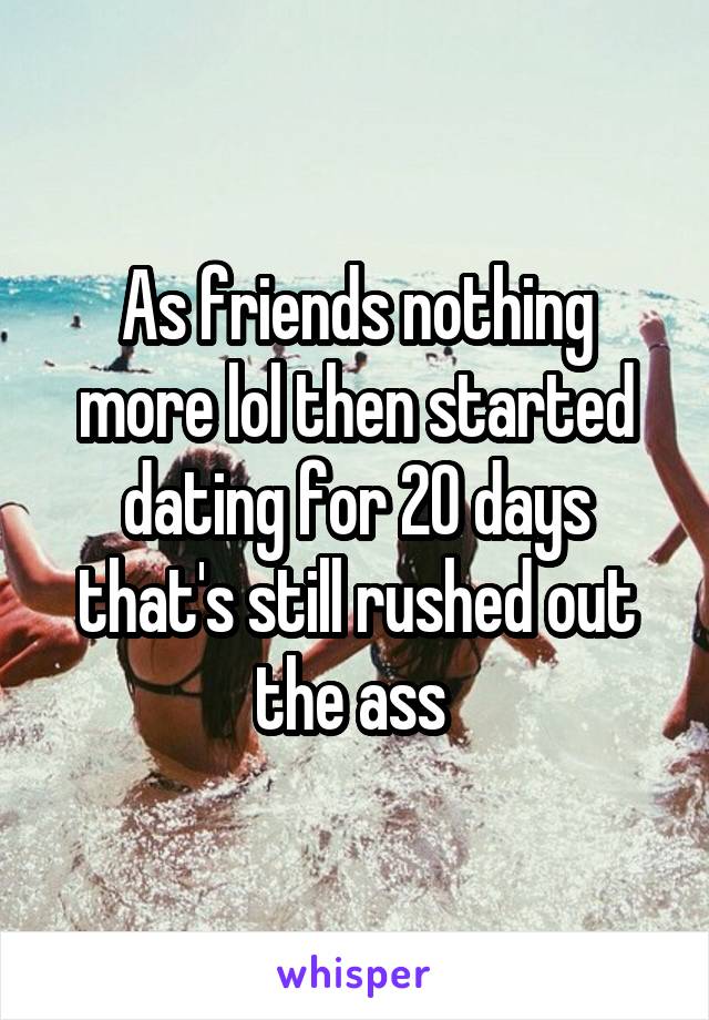 As friends nothing more lol then started dating for 20 days that's still rushed out the ass 