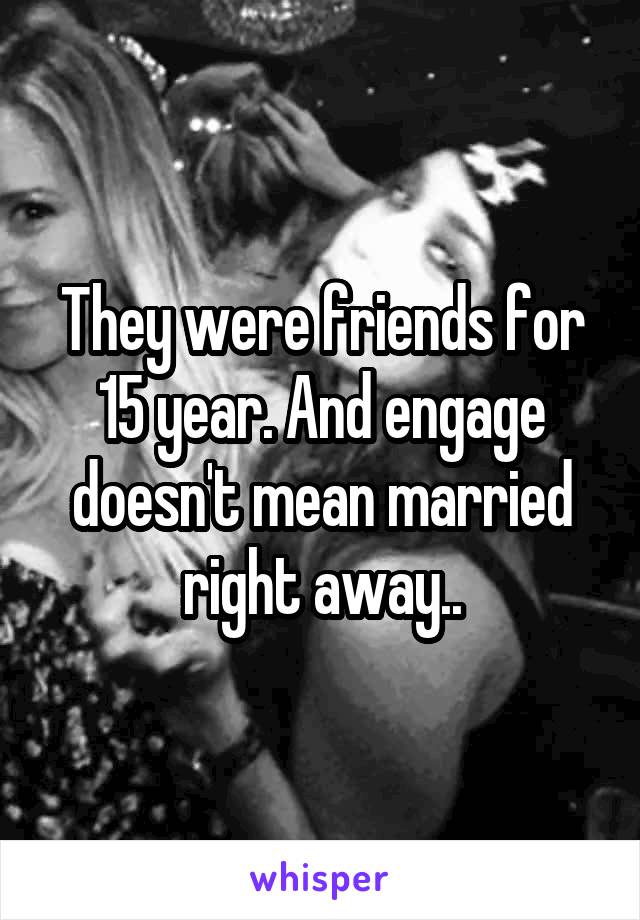 They were friends for 15 year. And engage doesn't mean married right away..