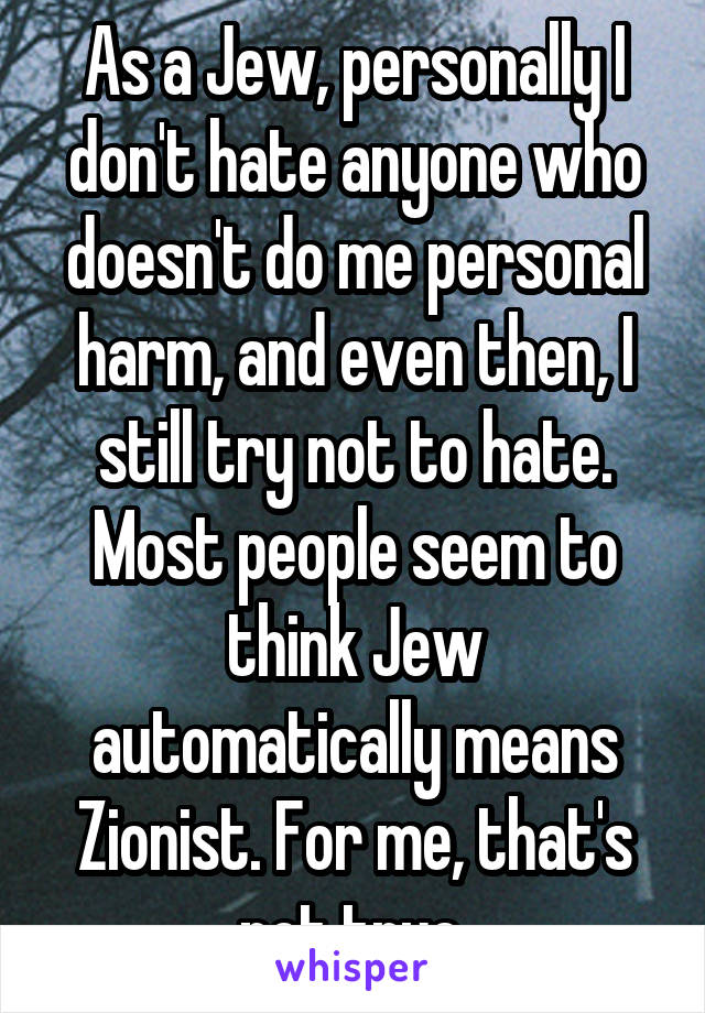 As a Jew, personally I don't hate anyone who doesn't do me personal harm, and even then, I still try not to hate.
Most people seem to think Jew automatically means Zionist. For me, that's not true.