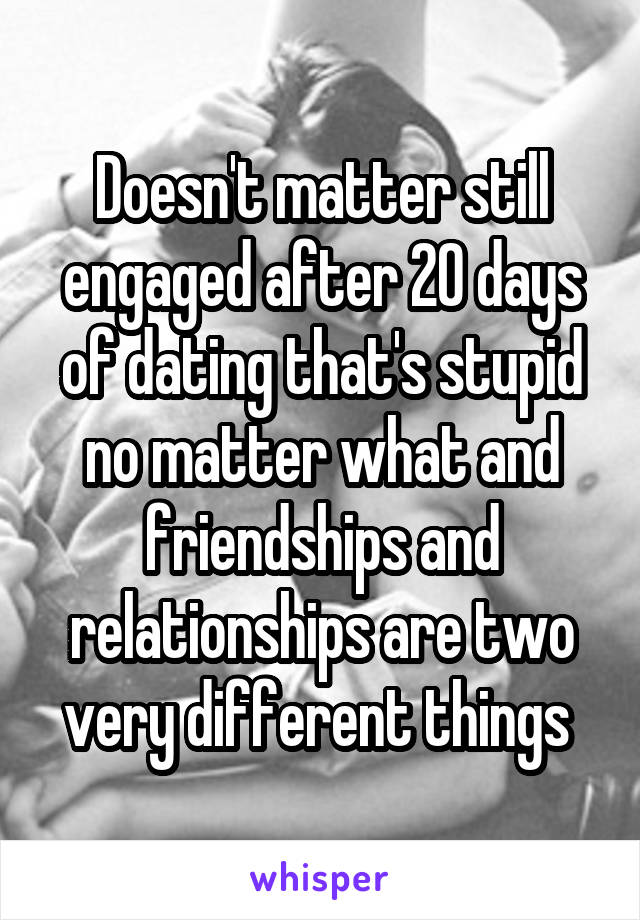 Doesn't matter still engaged after 20 days of dating that's stupid no matter what and friendships and relationships are two very different things 