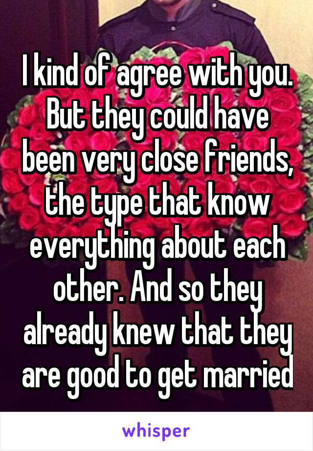 I kind of agree with you. But they could have been very close friends, the type that know everything about each other. And so they already knew that they are good to get married