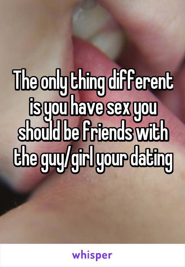 The only thing different is you have sex you should be friends with the guy/girl your dating 