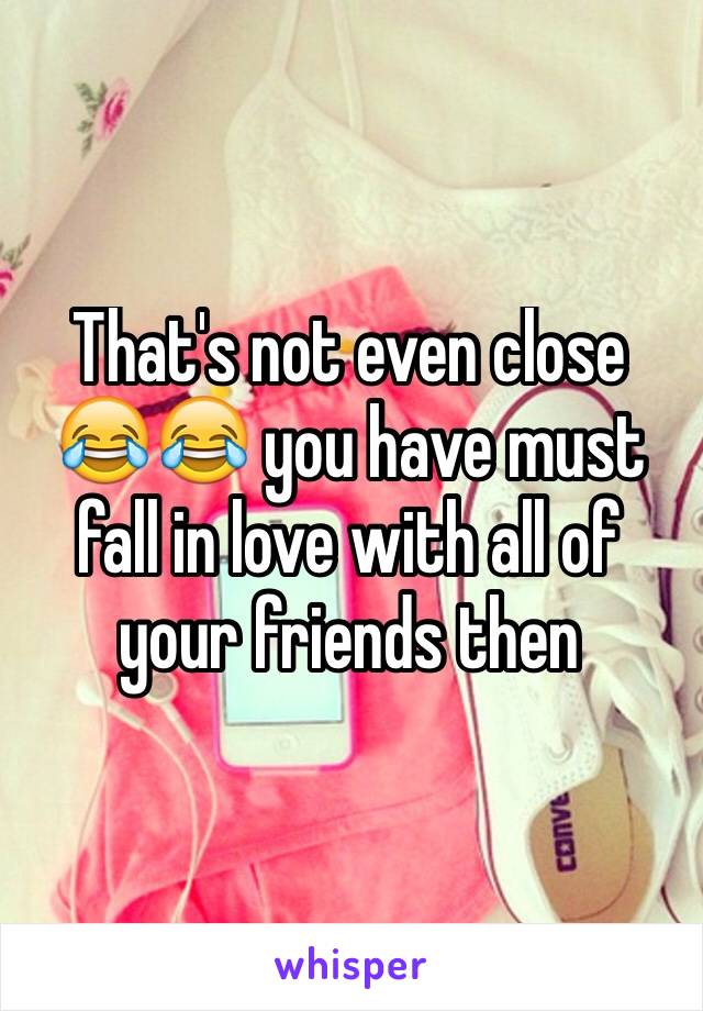 That's not even close 😂😂 you have must fall in love with all of your friends then 