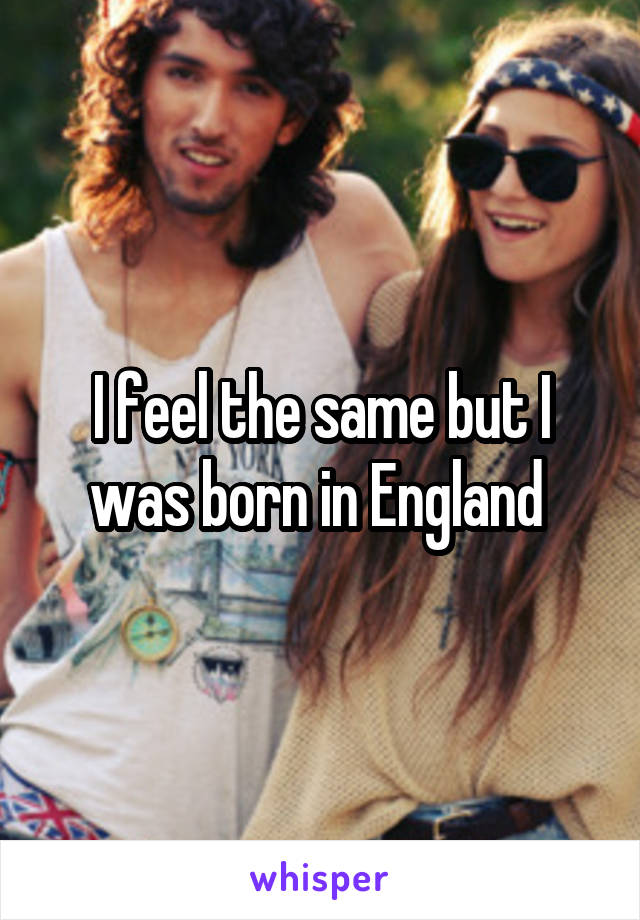 I feel the same but I was born in England 