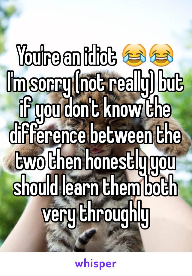 You're an idiot 😂😂 I'm sorry (not really) but if you don't know the difference between the two then honestly you should learn them both very throughly 