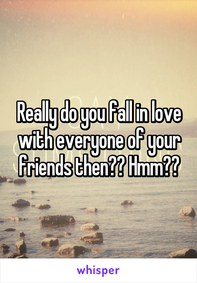 Really do you fall in love with everyone of your friends then?? Hmm??