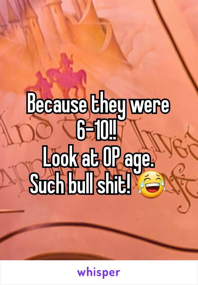 Because they were 6-10!! 
Look at OP age.
Such bull shit! 😂