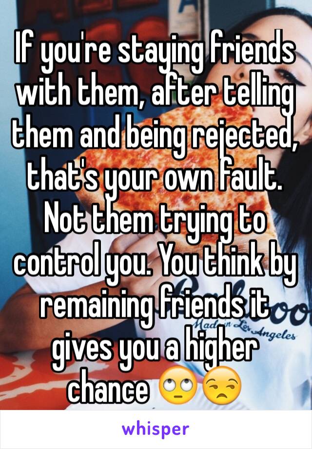 If you're staying friends with them, after telling them and being rejected, that's your own fault. Not them trying to control you. You think by remaining friends it gives you a higher chance 🙄😒