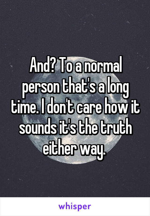 And? To a normal person that's a long time. I don't care how it sounds it's the truth either way. 