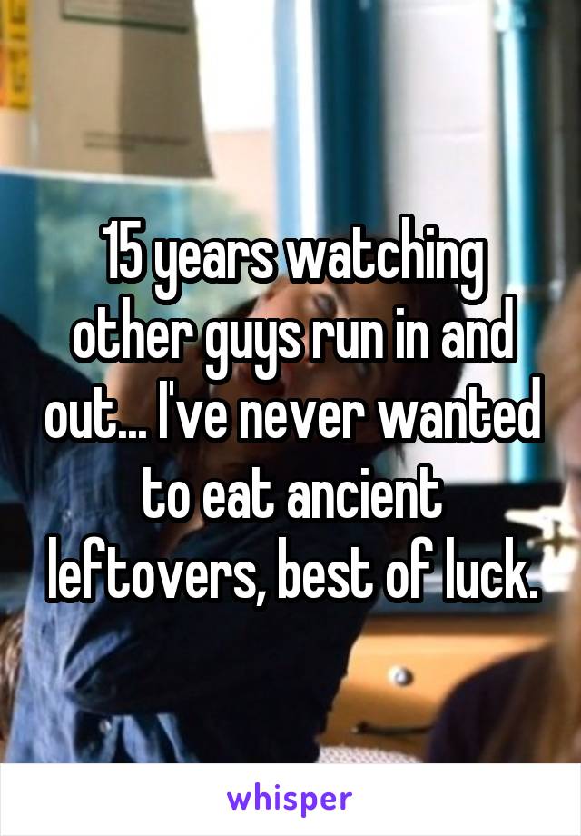 15 years watching other guys run in and out... I've never wanted to eat ancient leftovers, best of luck.