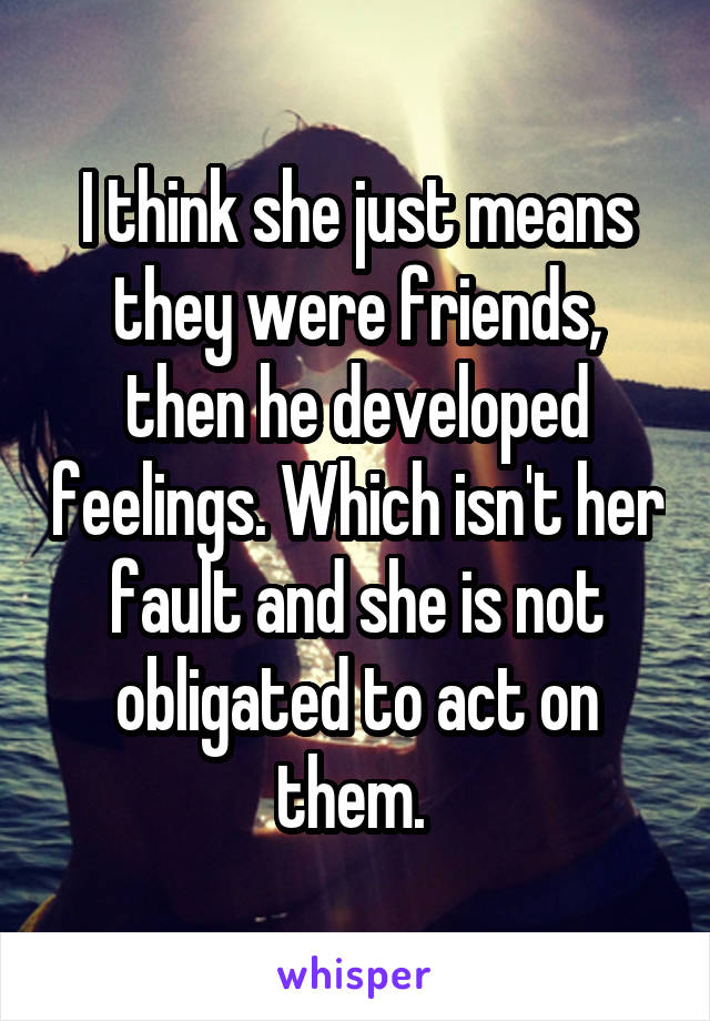 I think she just means they were friends, then he developed feelings. Which isn't her fault and she is not obligated to act on them. 