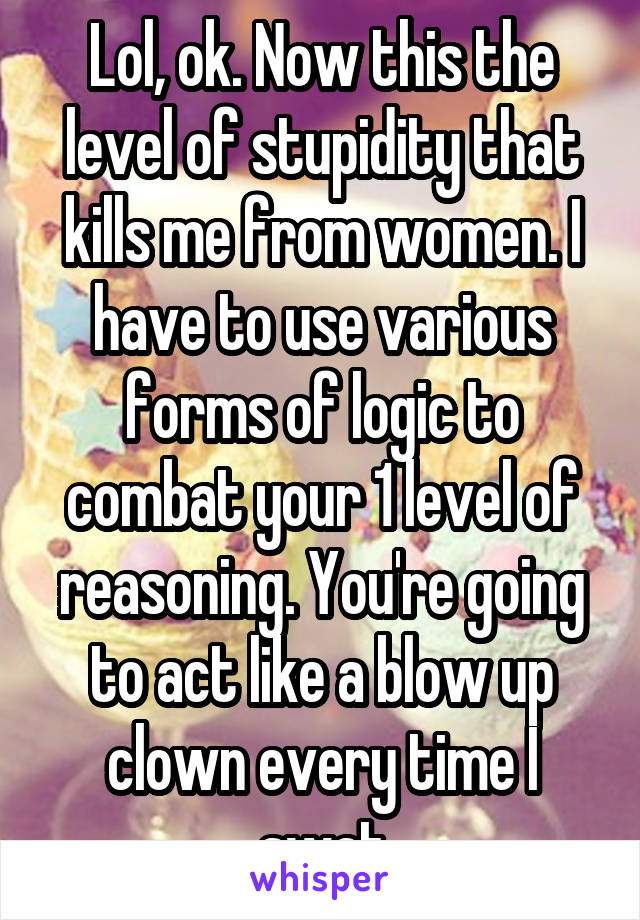 Lol, ok. Now this the level of stupidity that kills me from women. I have to use various forms of logic to combat your 1 level of reasoning. You're going to act like a blow up clown every time I swat