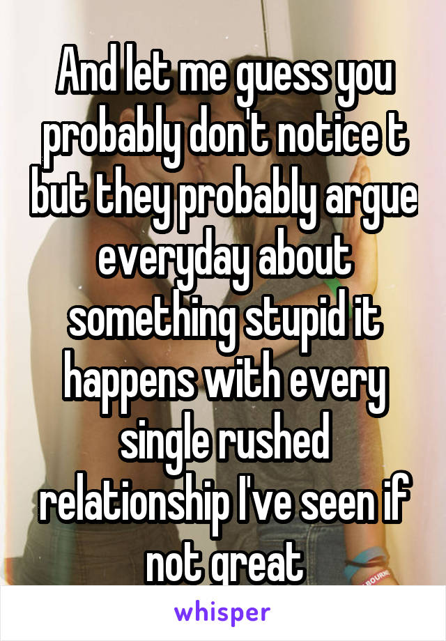 And let me guess you probably don't notice t but they probably argue everyday about something stupid it happens with every single rushed relationship I've seen if not great