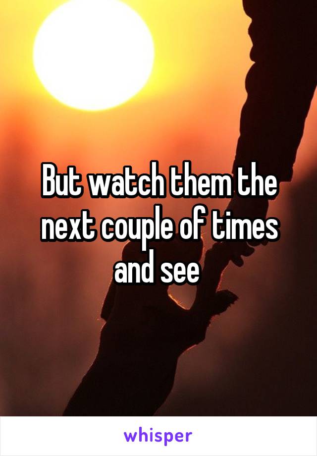 But watch them the next couple of times and see 