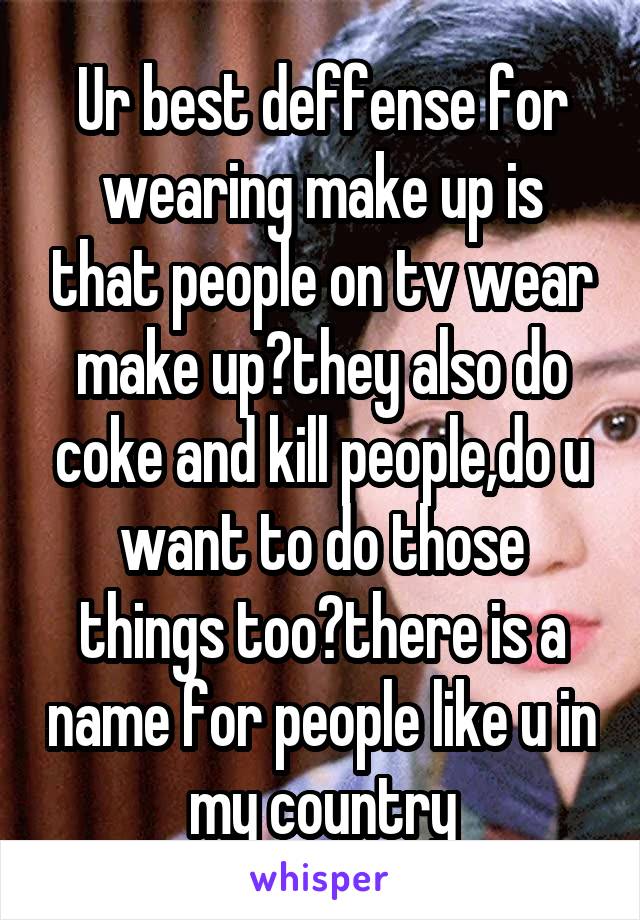 Ur best deffense for wearing make up is that people on tv wear make up?they also do coke and kill people,do u want to do those things too?there is a name for people like u in my country