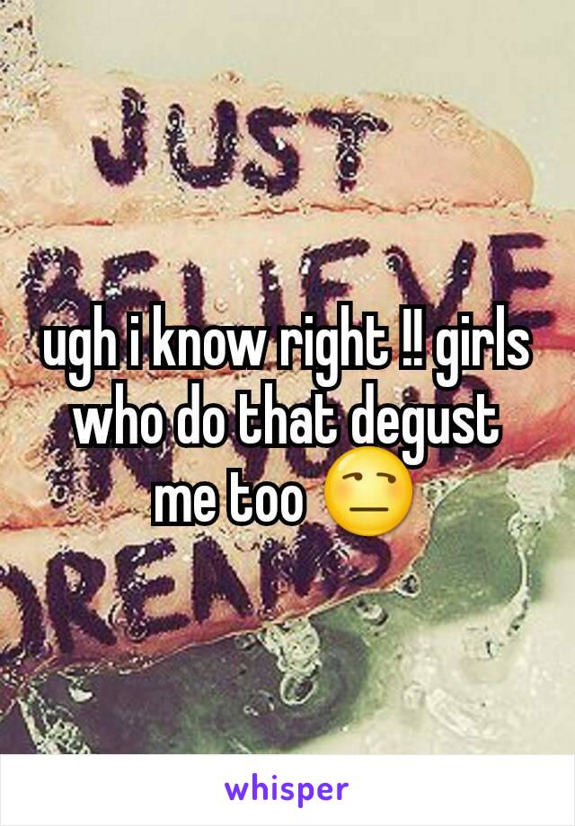 ugh i know right !! girls who do that degust me too 😒