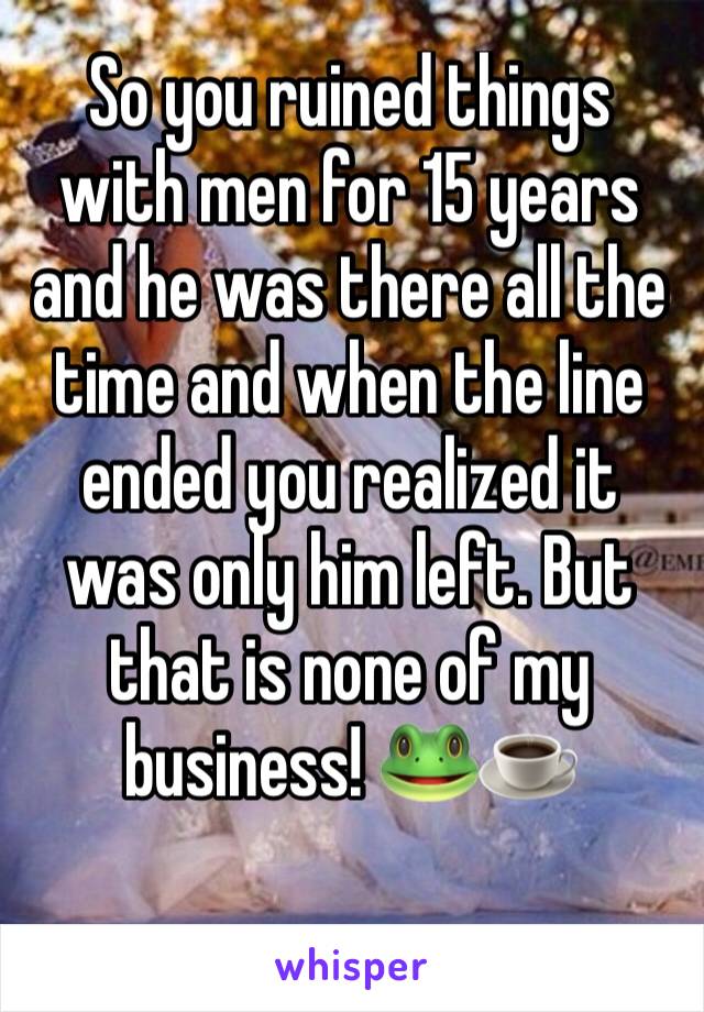 So you ruined things with men for 15 years and he was there all the time and when the line ended you realized it was only him left. But that is none of my business! 🐸☕️