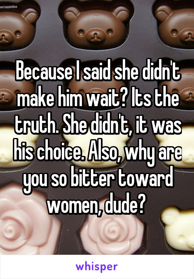 Because I said she didn't make him wait? Its the truth. She didn't, it was his choice. Also, why are you so bitter toward women, dude? 