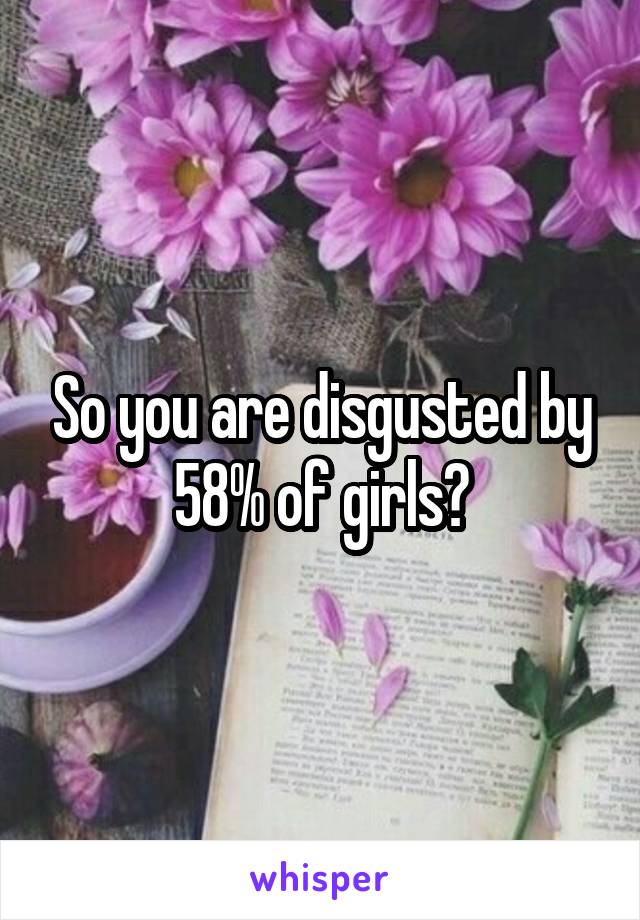 So you are disgusted by 58% of girls?