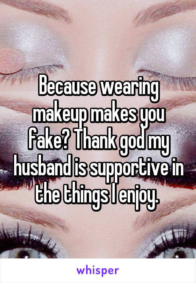 Because wearing makeup makes you fake? Thank god my husband is supportive in the things I enjoy. 