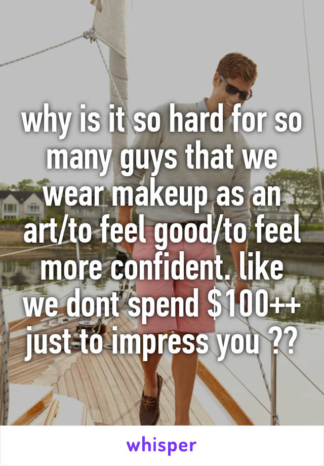 why is it so hard for so many guys that we wear makeup as an art/to feel good/to feel more confident. like we dont spend $100++ just to impress you ??