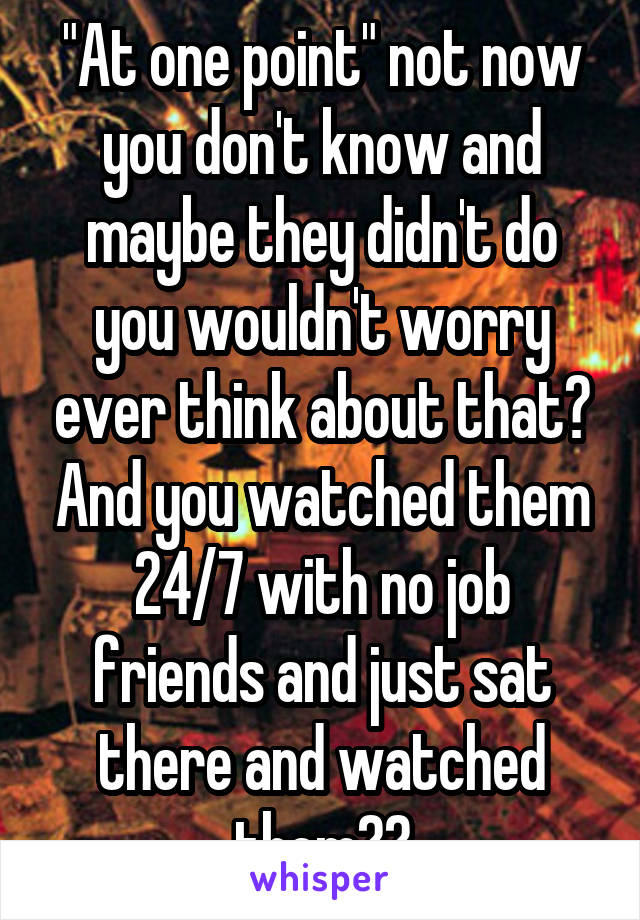 "At one point" not now you don't know and maybe they didn't do you wouldn't worry ever think about that? And you watched them 24/7 with no job friends and just sat there and watched them??