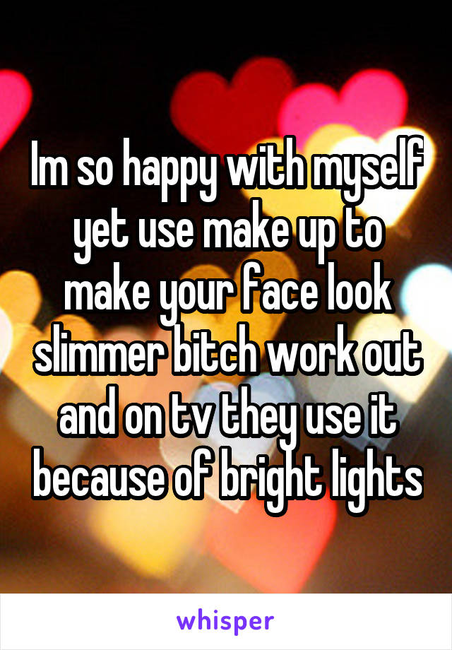 Im so happy with myself yet use make up to make your face look slimmer bitch work out and on tv they use it because of bright lights