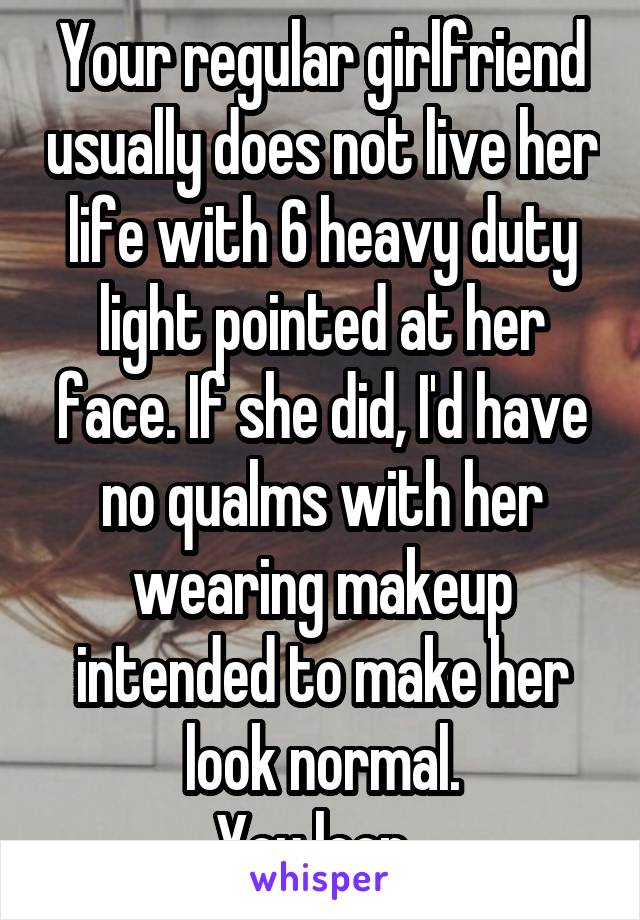 Your regular girlfriend usually does not live her life with 6 heavy duty light pointed at her face. If she did, I'd have no qualms with her wearing makeup intended to make her look normal.
You loon. 