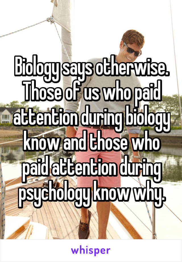 Biology says otherwise. Those of us who paid attention during biology know and those who paid attention during psychology know why.