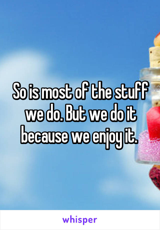 So is most of the stuff we do. But we do it because we enjoy it. 