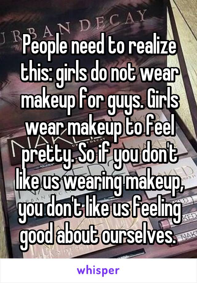 People need to realize this: girls do not wear makeup for guys. Girls wear makeup to feel pretty. So if you don't like us wearing makeup, you don't like us feeling good about ourselves. 