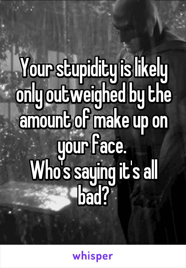 Your stupidity is likely only outweighed by the amount of make up on your face. 
Who's saying it's all bad?