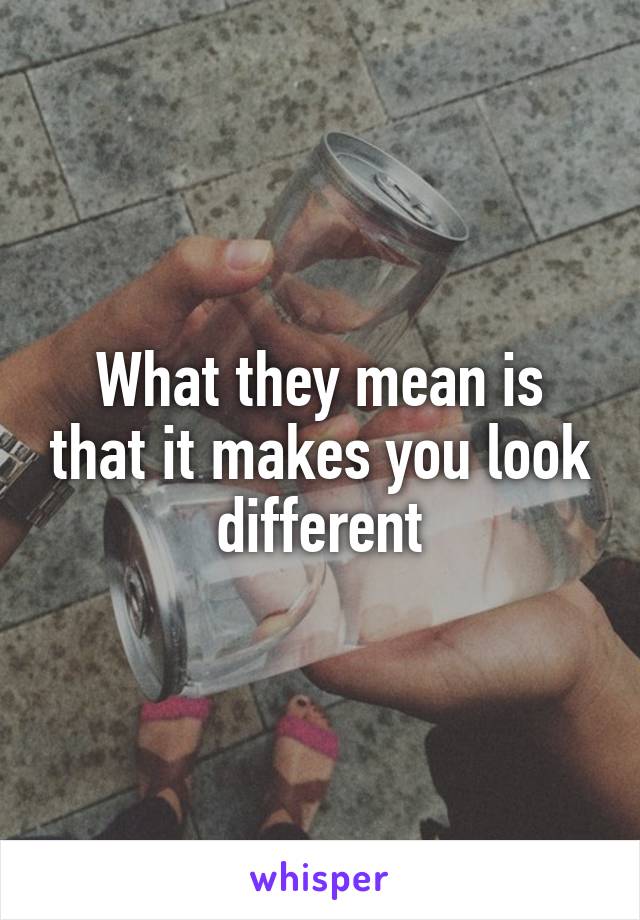 What they mean is that it makes you look different