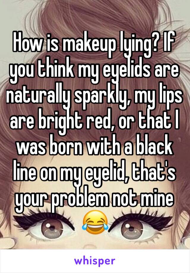 How is makeup lying? If you think my eyelids are naturally sparkly, my lips are bright red, or that I was born with a black line on my eyelid, that's your problem not mine 😂