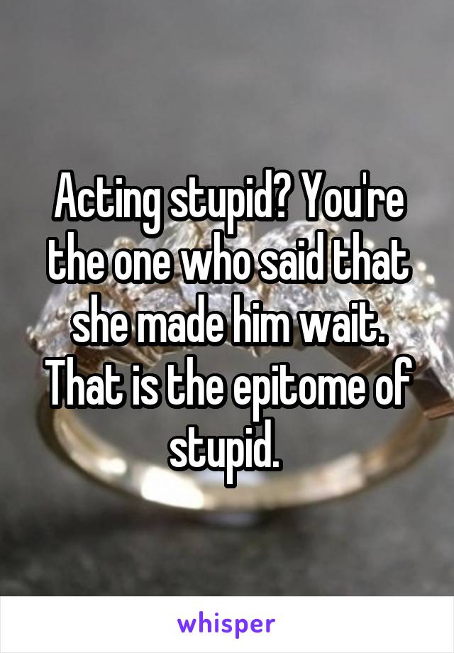 Acting stupid? You're the one who said that she made him wait. That is the epitome of stupid. 